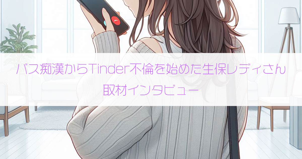 バスで痴漢され感じて濡れてしまいTinder不倫を始めた生保レディさん（38歳・主婦）にインタビュー